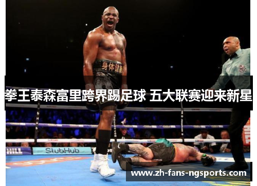 拳王泰森富里跨界踢足球 五大联赛迎来新星